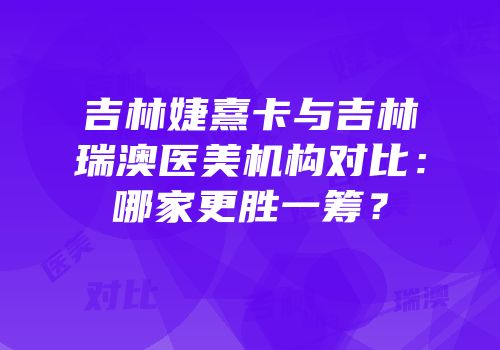 吉林婕熹卡与吉林瑞澳医美机构对比：哪家更胜一筹？