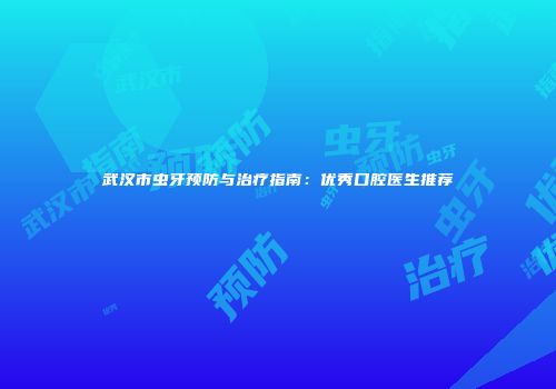 武汉市虫牙预防与治疗指南：优秀口腔医生推荐