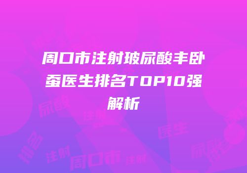 周口市注射玻尿酸丰卧蚕医生排名TOP10强解析