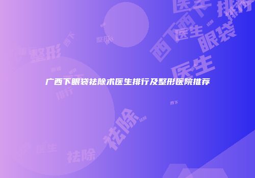 广西下眼袋祛除术医生排行及整形医院推荐
