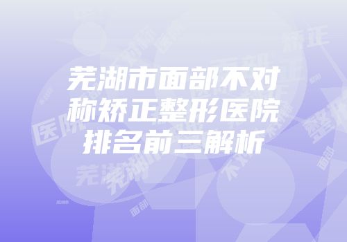 芜湖市面部不对称矫正整形医院排名前三解析
