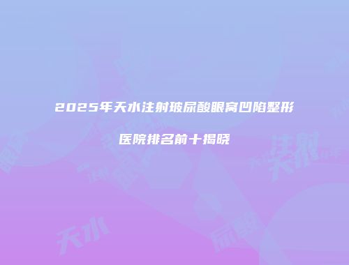 2025年天水注射玻尿酸眼窝凹陷整形医院排名前十揭晓