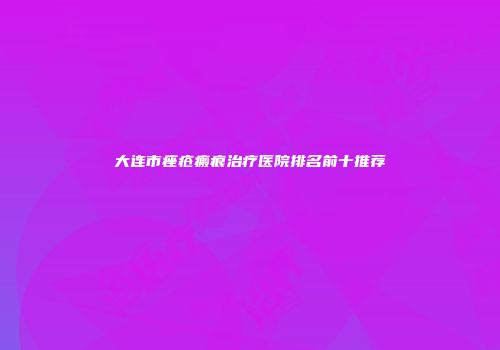 大连市痤疮瘢痕治疗医院排名前十推荐