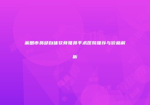莆田市鼻部自体软骨隆鼻手术医院推荐与价格解析