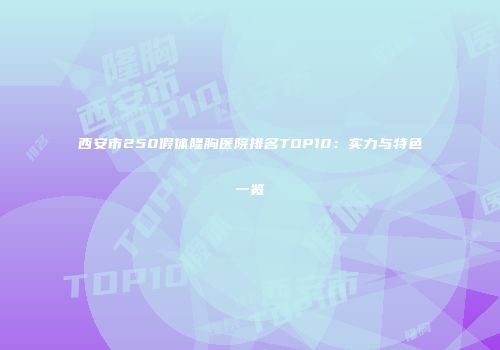 西安市250假体隆胸医院排名TOP10：实力与特色一览