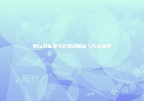 鄂尔多斯美牙冠费用解析与影响因素