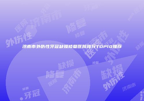 济南市外伤性牙冠缺损修复医院排行TOP10推荐