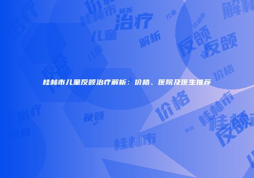 桂林市儿童反颌治疗解析：价格、医院及医生推荐