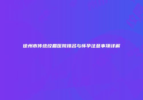 徐州市传统纹眉医院排名与怀孕注意事项详解