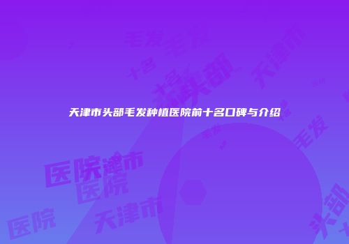天津市头部毛发种植医院前十名口碑与介绍