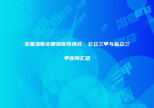 全国溶脂去眼袋医院排名：公立三甲与私立三甲医院汇总