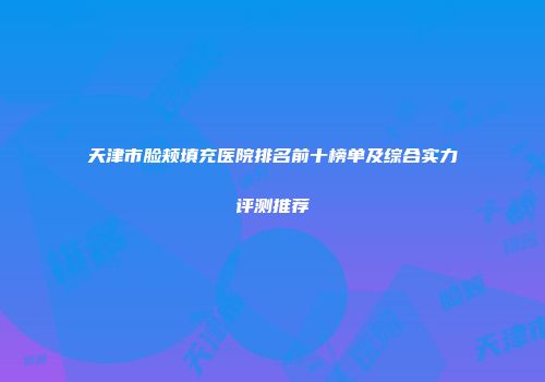 天津市脸颊填充医院排名前十榜单及综合实力评测推荐