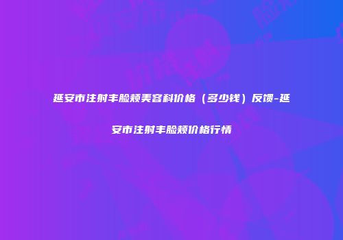 延安市注射丰脸颊美容科价格（多少钱）反馈-延安市注射丰脸颊价格行情