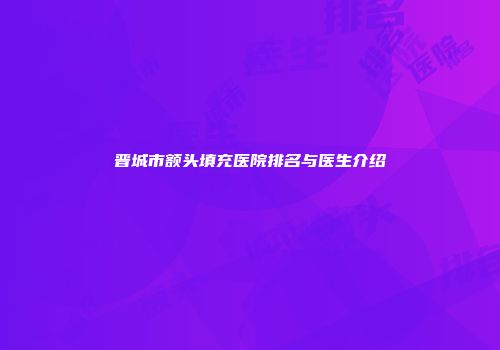晋城市额头填充医院排名与医生介绍