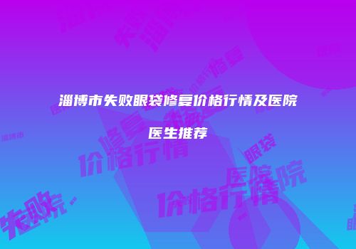 淄博市失败眼袋修复价格行情及医院医生推荐