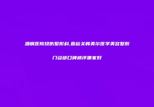 酒钢医院烧伤整形科,嘉峪关韩美尔医学美容整形门诊部口碑横评哪家好
