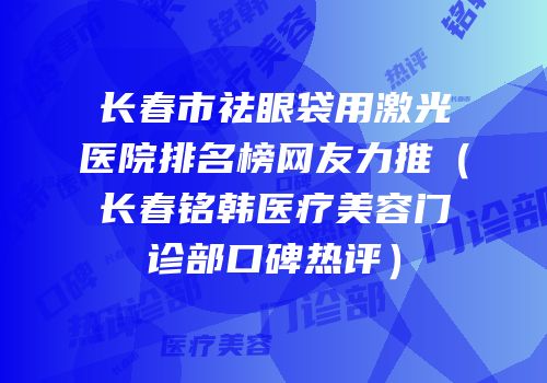 长春市祛眼袋用激光医院排名榜网友力推（长春铭韩医疗美容门诊部口碑热评）