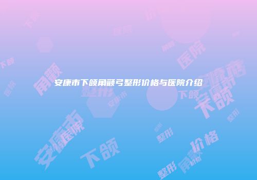 安康市下颌角颧弓整形价格与医院介绍