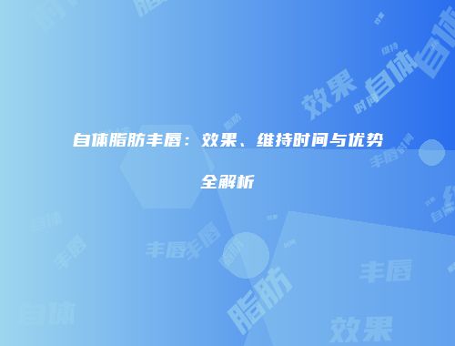 自体脂肪丰唇：效果、维持时间与优势全解析