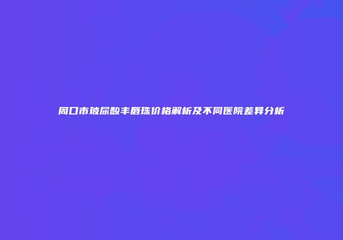 周口市玻尿酸丰唇珠价格解析及不同医院差异分析