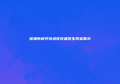 深圳市种牙技术佼佼者医生风采展示