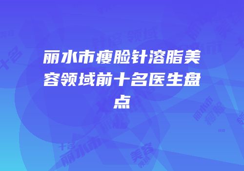 丽水市瘦脸针溶脂美容领域前十名医生盘点