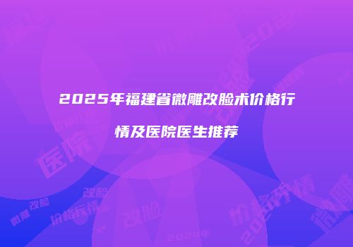 2025年福建省微雕改脸术价格行情及医院医生推荐