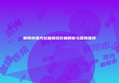 襄阳市激光祛咖啡斑价格解析与医院推荐