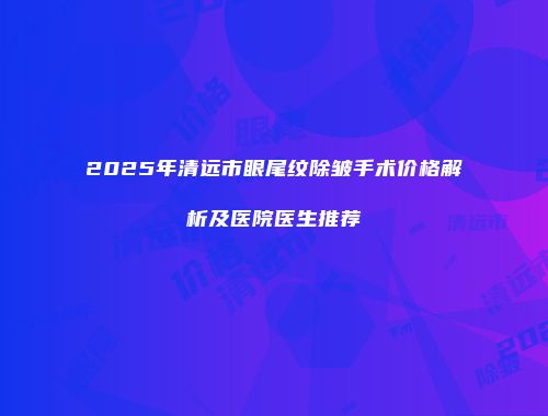 2025年清远市眼尾纹除皱手术价格解析及医院医生推荐