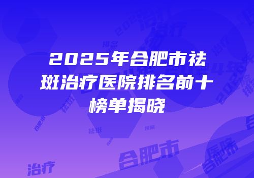 2025年合肥市祛斑治疗医院排名前十榜单揭晓
