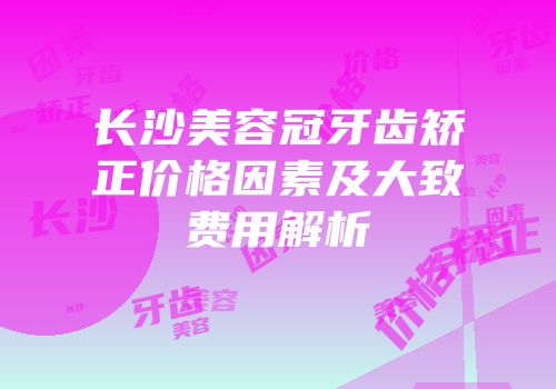 长沙美容冠牙齿矫正价格因素及大致费用解析