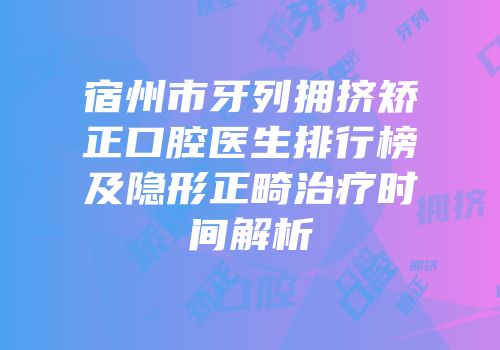 宿州市牙列拥挤矫正口腔医生排行榜及隐形正畸治疗时间解析