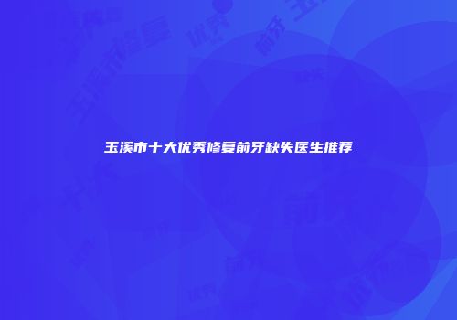 玉溪市十大优秀修复前牙缺失医生推荐