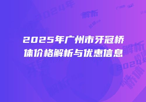 2025年广州市牙冠桥体价格解析与优惠信息