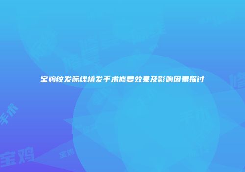宝鸡纹发际线植发手术修复效果及影响因素探讨