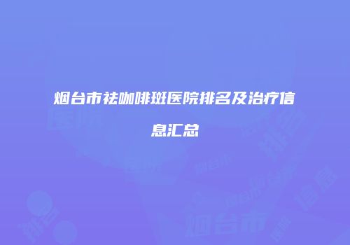 烟台市祛咖啡斑医院排名及治疗信息汇总