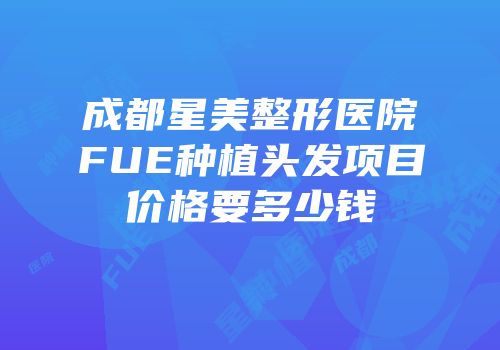 成都星美整形医院FUE种植头发项目价格要多少钱