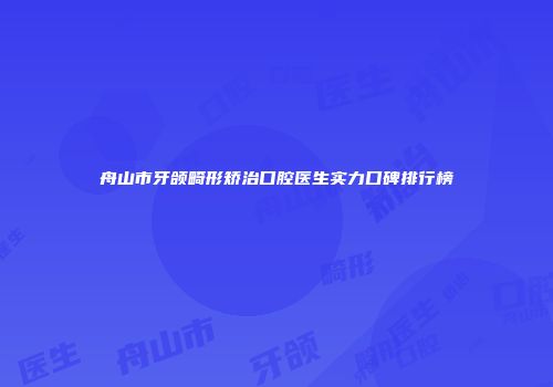 舟山市牙颌畸形矫治口腔医生实力口碑排行榜