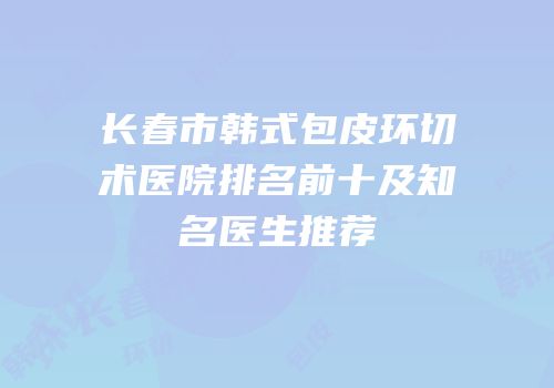 长春市韩式包皮环切术医院排名前十及知名医生推荐