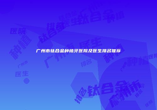 广州市钛合金种植牙医院及医生排名推荐