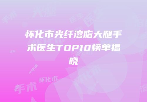 怀化市光纤溶脂大腿手术医生TOP10榜单揭晓