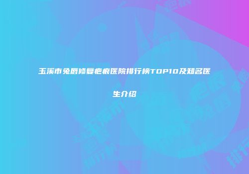 玉溪市兔唇修复疤痕医院排行榜TOP10及知名医生介绍