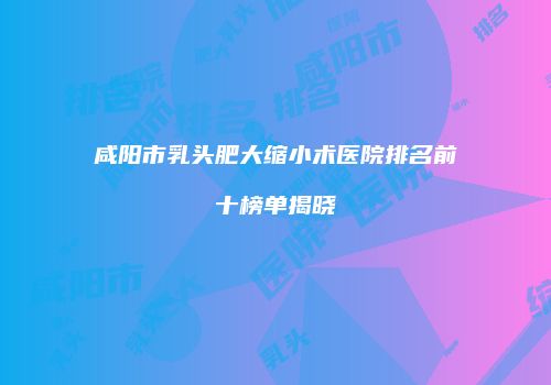 咸阳市乳头肥大缩小术医院排名前十榜单揭晓