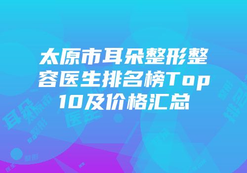太原市耳朵整形整容医生排名榜Top10及价格汇总
