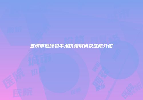 宣城市唇腭裂手术价格解析及医院介绍
