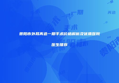 贵阳市外耳再造一期手术价格解析及优质医院医生推荐