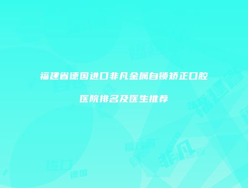 福建省德国进口非凡金属自锁矫正口腔医院排名及医生推荐