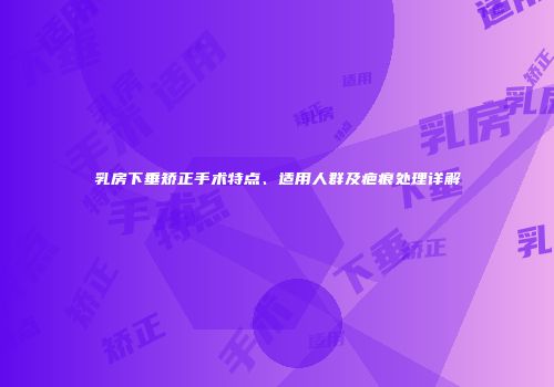 乳房下垂矫正手术特点、适用人群及疤痕处理详解