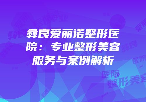 彝良爱丽诺整形医院：专业整形美容服务与案例解析
