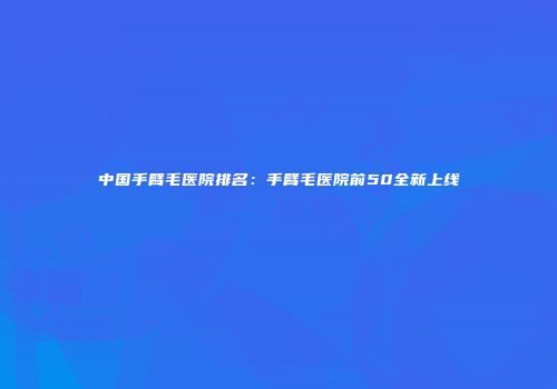 中国手臂毛医院排名：手臂毛医院前50全新上线